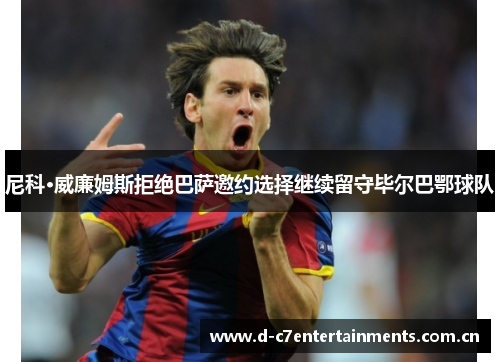 尼科·威廉姆斯拒绝巴萨邀约选择继续留守毕尔巴鄂球队